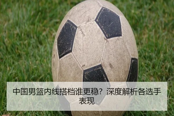 中国男篮内线搭档谁更稳？深度解析各选手表现